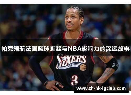 帕克领航法国篮球崛起与NBA影响力的深远故事