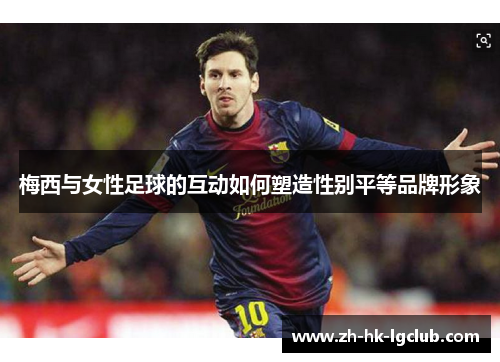 梅西与女性足球的互动如何塑造性别平等品牌形象